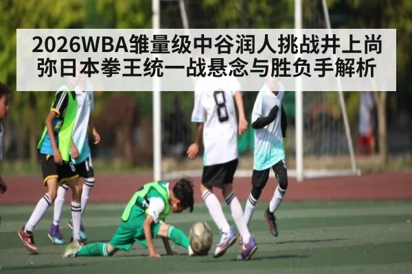2026WBA雏量级中谷润人挑战井上尚弥日本拳王统一战悬念与胜负手解析 - kaiyun