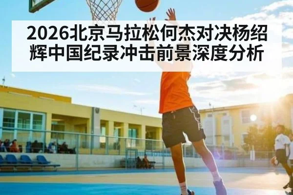 2026北京马拉松何杰对决杨绍辉中国纪录冲击前景深度分析