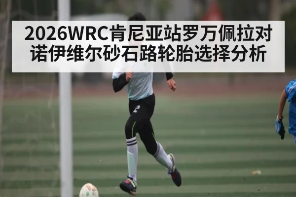 2026WRC肯尼亚站罗万佩拉对诺伊维尔砂石路轮胎选择分析